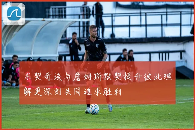 东契奇谈与詹姆斯默契提升彼此理解更深刻共同追求胜利