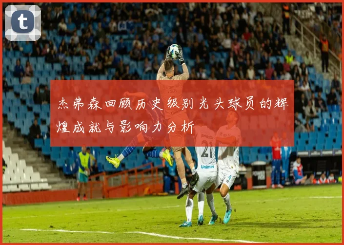 杰弗森回顾历史级别光头球员的辉煌成就与影响力分析