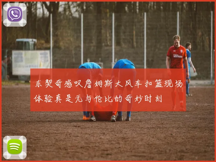 东契奇感叹詹姆斯大风车扣篮现场体验真是无与伦比的奇妙时刻