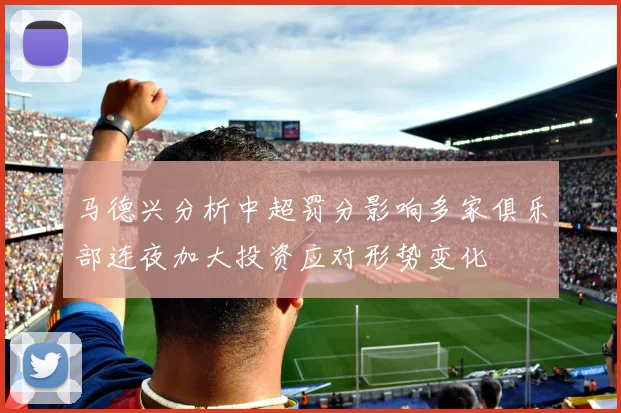 马德兴分析中超罚分影响多家俱乐部连夜加大投资应对形势变化