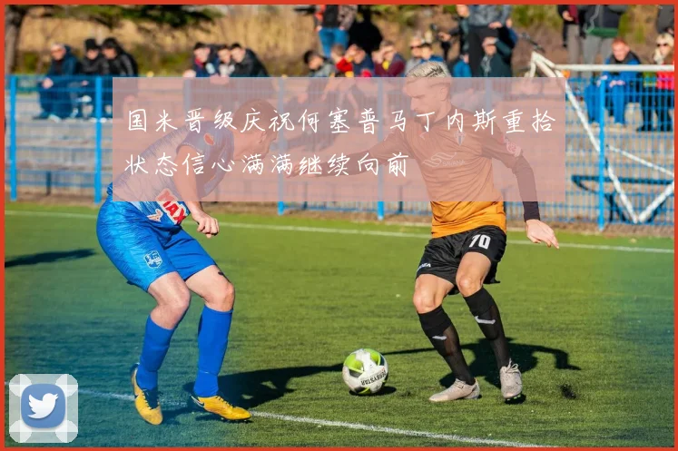 国米晋级庆祝何塞普马丁内斯重拾状态信心满满继续向前