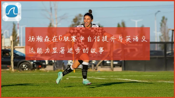 杨瀚森在G联赛中自信提升与英语交流能力显著进步的故事