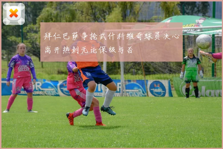拜仁巴萨争抢武什科维奇球员决心离开热刺无论保级与否