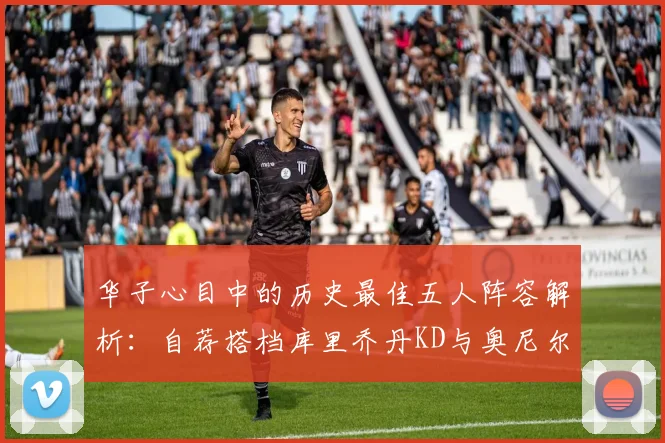 华子心目中的历史最佳五人阵容解析：自荐搭档库里乔丹KD与奥尼尔共襄盛举