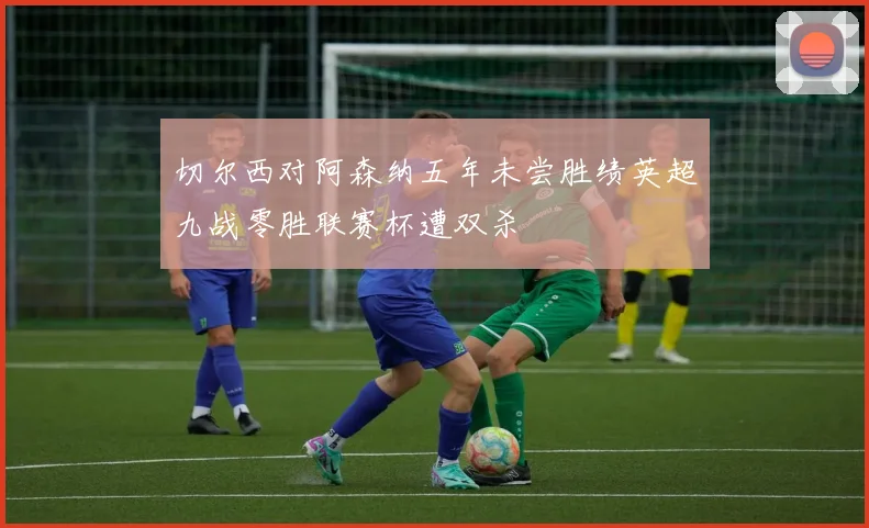 切尔西对阿森纳五年未尝胜绩英超九战零胜联赛杯遭双杀