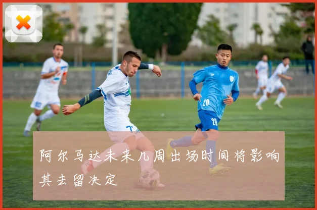 阿尔马达未来几周出场时间将影响其去留决定